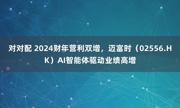对对配 2024财年营利双增,迈富时(02556.HK)AI智能体驱动业绩高增