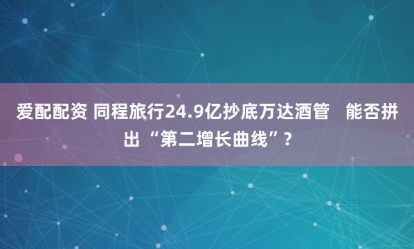 爱配配资 同程旅行24.9亿抄底万达酒管   能否拼出 “第二增长曲线”?