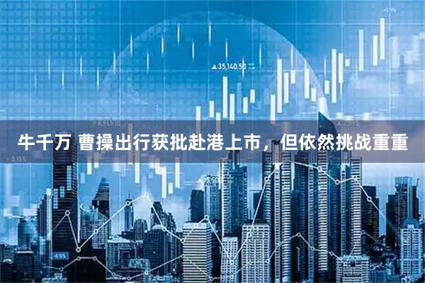 牛千万 曹操出行获批赴港上市,但依然挑战重重