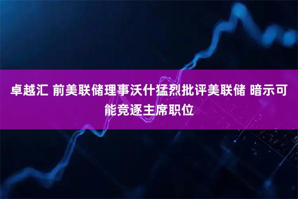 卓越汇 前美联储理事沃什猛烈批评美联储 暗示可能竞逐主席职位