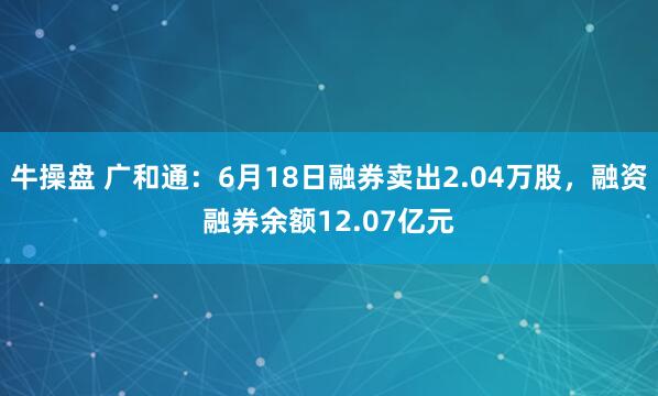 牛操盘 广和通:6月18日融券卖出2.04万股,融资融券余额12.07亿元