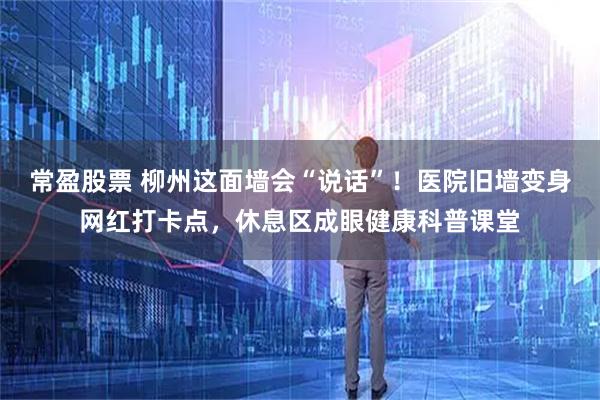 常盈股票 柳州这面墙会“说话”!医院旧墙变身网红打卡点,休息区成眼健康科普课堂