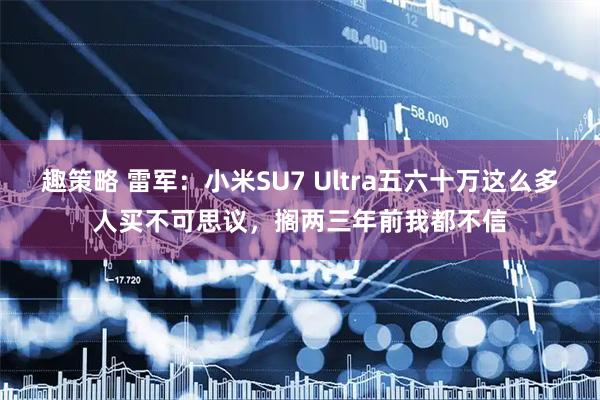 趣策略 雷军:小米SU7 Ultra五六十万这么多人买不可思议,搁两三年前我都不信