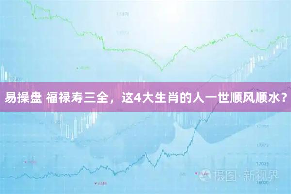 易操盘 福禄寿三全,这4大生肖的人一世顺风顺水?