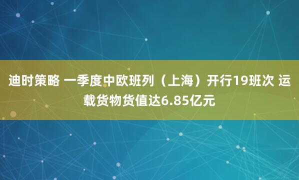 迪时策略 一季度中欧班列（上海）开行19班次 运载货物货值达6.85亿元