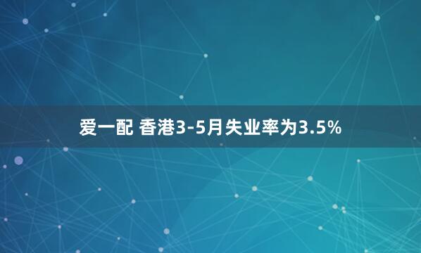 爱一配 香港3-5月失业率为3.5%