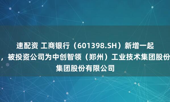 速配资 工商银行（601398.SH）新增一起对外投资，被投资公司为中创智领（郑州）工业技术集团股份有限公司