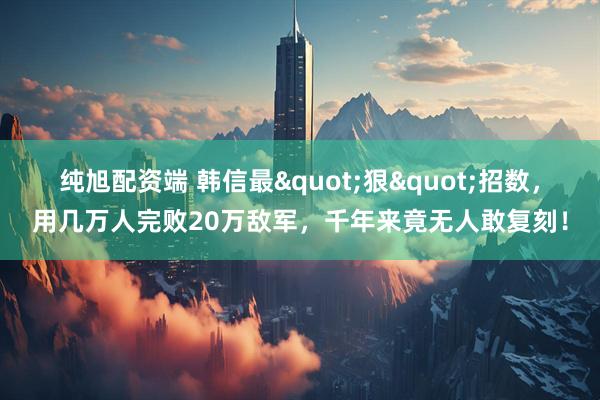 纯旭配资端 韩信最"狠"招数，用几万人完败20万敌军，千年来竟无人敢复刻！