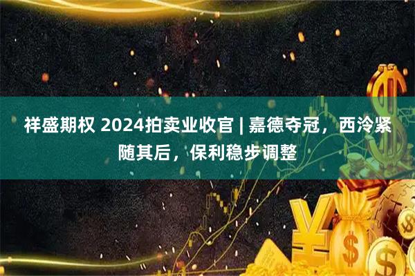 祥盛期权 2024拍卖业收官 | 嘉德夺冠，西泠紧随其后，保利稳步调整