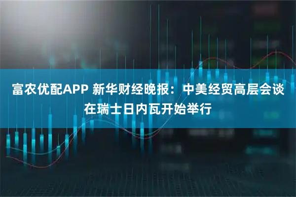 富农优配APP 新华财经晚报：中美经贸高层会谈在瑞士日内瓦开始举行