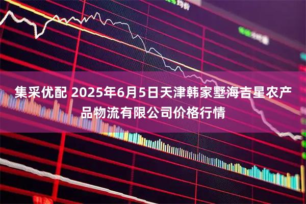 集采优配 2025年6月5日天津韩家墅海吉星农产品物流有限公司价格行情