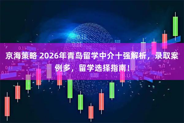 京海策略 2026年青岛留学中介十强解析，录取案例多，留学选择指南！