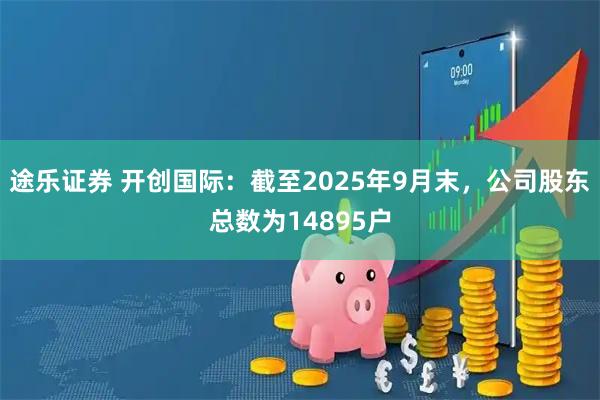 途乐证券 开创国际：截至2025年9月末，公司股东总数为14895户