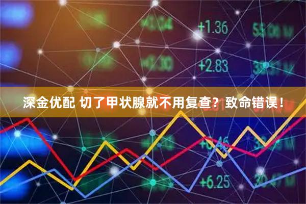 深金优配 切了甲状腺就不用复查？致命错误！