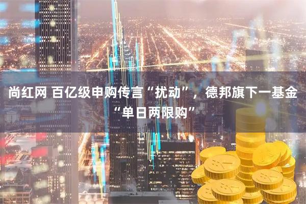 尚红网 百亿级申购传言“扰动”，德邦旗下一基金“单日两限购”