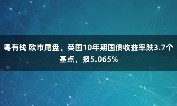 粤有钱 欧市尾盘，英国10年期国债收益率跌3.7个基点，报5.065%